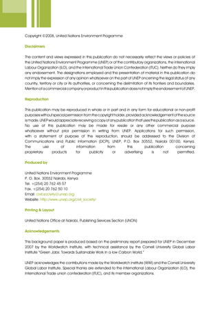 Copyright ©2008, United Nations Environment Programme
Disclaimers
The content and views expressed in this publication do not necessarily reflect the views or policies of
the United Nations Environment Programme (UNEP) or of the contributory organizations, the International
Labour Organization (ILO), and the International Trade Union Confederation (ITUC). Neither do they imply
any endorsement. The designations employed and the presentation of material in this publication do
not imply the expression of any opinion whatsoever on the part of UNEP oncerning the legal status of any
country, territory or city or its authorities, or concerning the delimitation of its frontiers and boundaries.
MentionofacommercialcompanyorproductinthispublicationdoesnotimplytheendorsementofUNEP.
Reproduction
This publication may be reproduced in whole or in part and in any form for educational or non-profit
purposeswithoutspecialpermissionfromthecopyrightholder,providedacknowledgementofthesource
ismade.UNEPwouldappreciatereceivingacopyofanypublicationthatusesthispublicationasasource.
No use of this publication may be made for resale or any other commercial purpose
whatsoever without prior permission in writing from UNEP. Applications for such permission,
with a statement of purpose of the reproduction, should be addressed to the Division of
Communications and Public Information (DCPI), UNEP, P.O. Box 30552, Nairobi 00100, Kenya.
The use of information from this publication concerning
proprietary products for publicity or advertising is not permitted.
Produced by
United Nations Environment Programme
P. O. Box. 30552 Nairobi, Kenya
Tel. +(254) 20 762 45 57
Fax. +(254) 20 762 50 10
Email: civil.society@unep.org
Website: http://www.unep.org/civil_society/
Printing & Layout
United Nations Office at Nairobi, Publishing Services Section (UNON)
Acknowledgements
This background paper is produced based on the preliminary report prepared for UNEP in December
2007 by the Worldwatch Institute, with technical assistance by the Cornell University Global Labor
Institute “Green Jobs: Towards Sustainable Work in a low Carbon World.”
UNEP acknowledges the contributions made by the Worldwatch Institute (WWI) and the Cornell University
Global Labor Institute. Special thanks are extended to the International Labour Organization (ILO), the
International Trade union confederation (ITUC), and its member organizations.
 