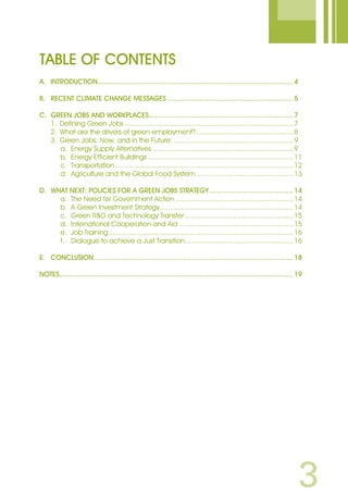 TABLE OF Contents
A.	 Introduction.................................................................................................. 4
B.	Recent Climate Change Messages................................................................ 5
C.	 Green Jobs and Workplaces......................................................................... 7
	 1.	 Defining Green Jobs.......................................................................................7
	 2.	 What are the drivers of green employment?..................................................8
	 3.	 Green Jobs: Now, and in the Future:..............................................................9
		 a.	 Energy Supply Alternatives ........................................................................9
		 b.	 Energy Efficient Buildings...........................................................................11
		 c.	 Transportation............................................................................................12
		 d.	 Agriculture and the Global Food System..................................................13
D.	 What Next: Policies for a Green Jobs Strategy........................................... 14
		 a.	 The Need for Government Action.............................................................14
		 b.	 A Green Investment Strategy.....................................................................14
		 c.	 Green RD and Technology Transfer........................................................15
		 d.	 International Cooperation and Aid...........................................................15
		 e.	 Job Training...............................................................................................16
		 f.	 Dialogue to achieve a Just Transition........................................................16
E.	 Conclusion..................................................................................................... 18
NOTES...................................................................................................................... 19
 