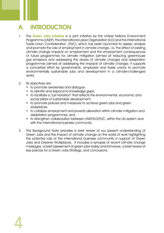 A.	 Introduction
1.	 The Green Jobs Initiative is a joint initiative by the United Nations Environment
Programme (UNEP), the International Labor Organization (ILO) and the International
Trade Union Confederation (ITUC), which has been launched to assess, analyze
and promote the role of employment in climate change, i.e. the effect of existing
climate change impacts on employment and the employment consequences
of future programmes for climate mitigation (aimed at reducing greenhouse
gas emissions and addressing the drivers of climate change) and adaptation
programmes (aimed at addressing the impacts of climate change). It supports
a concerted effort by governments, employers and trade unions to promote
environmentally sustainable jobs and development in a climate-challenged
world.
2.	 Its objectives are:
•	 to promote awareness and dialogue;
•	 to identify and respond to knowledge gaps;
•	 to facilitate a “just transition” that reflects the environmental, economic and 	
	 social pillars of sustainable development;
•	 to promote policies and measures to achieve green jobs and green 		
	 workplaces;
•	 to catalyze employment and poverty alleviation within climate mitigation and 	
	 adaptation programmes; and
•	 to strengthen collaboration between UNEP/ILO/ITUC, within the UN system and 	
	 with the international business community.
3.	 This Background Note provides a brief review of our present understanding of
Green Jobs and the impact of climate change on the world of work highlighting
the potential role of the international business community in support of Green
Jobs and Greener Workplaces. It includes a synopsis of recent climate change
messages, a brief assessment of green jobs today and tomorrow, a brief review of
key policies for a Green Jobs Strategy, and conclusions.
 