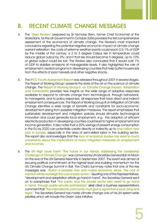 B.	Recent Climate 	Change Messages
4.	 The “Stern Review” prepared by Sir Nicholas Stern, former Chief Economist of the
World Bank, for the UK Government in October 2006 provided the first comprehensive
assessment of the economics of climate change. The Review’s most important
conclusions regarding the potential negative economic impact of climate change
warrant reiteration: the costs of extreme weather events could reach 0.5-1% of GDP
by the middle of the century; a 2 to 3 degree Celsius rise in temperature could
reduce global output by 3%; and if that rise should become 5 degrees, up to 10%
of global output could be lost. The Review also concluded that it would cost 1%
of GDP to stabilize emissions at manageable levels. It also highlighted the role of
employment creation programs in developing countries that help buffer households
from the effects of poor harvests and other negative shocks.
5.	 The IPCC Fourth Assessment Report was released throughout 2007 in several stages.
The Report of Working Group I presents the state of the art on the science of climate
change. The Report of Working Group II on Climate Change Impact, Adaptation
and Vulnerability provides new insights on the wide range of adaptive responses
available to respond to climate change from technological, through behavioral,
to managerial, and to policy responses, all responses that have direct and indirect
employment consequences. The Report of Working Group III on Mitigation of Climate
Change identifies a wide range of benefits and constraints for socio-economic
development arising from possible mitigation measures. The report emphasizes that
sustainable development and mitigation policies should stimulate technological
innovation and could generate local employment, e.g. the adoption of efficient
electricity production in developing countries could lead to higher employment and
income generation. It also notes that a 20% savings of present energy consumption
in the EU by 2020 can potentially create directly or indirectly up to one million new
jobs in Europe, especially in the area of semi-skilled labor in the building sector.
The report also acknowledges that the lack of empirical studies has lead to much
uncertainty about the implications of many mitigation measures on employment
and incomes.
6.	 The UN High Level Event “The Future in our Hands: Addressing the Leadership
Challenge of Climate Change” was convened by UN Secretary-General Ban Ki-Moon
on the eve of the UN General Assembly in September 2007. The event was aimed at
securing political commitment at the highest level and building momentum for the
UN Climate Change Summit in Bali. The Chair’s Summary notes that one of the key
messages was: “Action is possible now and makes economic sense. The cost of
inaction will far outweigh the cost of early action.” Quoting one of the Representatives:
“development and adaptation efforts go hand in hand”, the Secretary-General went
on to paraphrase that “the public and the private sector also need to go hand
in hand, through public-private partnerships” and cited a business representative’s
comment that “the international community must give a signal that is loud, long and
legal.” The Secretary-General has made climate change one of his UN system-wide
priorities which will include the Green Jobs Initiative.
 