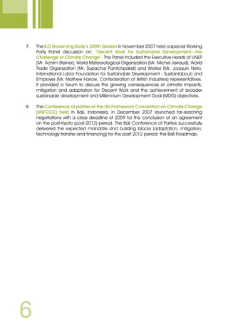 7.	 The ILO Governing Body’s 300th Session in November 2007 held a special Working
Party Panel discussion on: “Decent Work for Sustainable Development—the
Challenge of Climate Change”. The Panel included the Executive Heads of UNEP
(Mr. Achim Steiner), World Meteorological Organization (Mr. Michel Jarraud), World
Trade Organization (Mr. Supachai Panitchpakdi) and Worker (Mr. Joaquin Neto,
International Labor Foundation for Sustainable Development - Sustainlabour) and
Employer (Mr. Mathew Farrow, Confederation of British Industries) representatives.
It provided a forum to discuss the growing consequences of climate impacts,
mitigation and adaptation for Decent Work and the achievement of broader
sustainable development and Millennium Development Goal (MDG) objectives.
8.	 The Conference of parties of the UN Framework Convention on Climate Change
(UNFCCC) held in Bali, Indonesia, in December 2007 launched far-reaching
negotiations with a clear deadline of 2009 for the conclusion of an agreement
on the post-Kyoto (post-2012) period. The Bali Conference of Parties successfully
delivered the expected mandate and building blocks (adaptation, mitigation,
technology transfer and financing) for the post 2012 period: the Bali Roadmap.
 