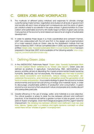 C.	 Green Jobs and Workplaces
9.	 The multitude of different policy initiatives and responses to climate change
currently being implemented, negotiated and studied at all levels of government
and society will each have employment consequences and the pace of green
job creation is likely to accelerate in the years ahead. A global transition to a low-
carbon and sustainable economy will create large numbers of green jobs across
many sectors of the economy and indeed can become an engine of sustainable
development.
10.	 In order to address these issues in a more coordinated and coherent manner,
UNEP has collaborated with the ILO and ITUC in the design and implementation
of a major research study on Green Jobs by the Worldwatch Institute that has
been funded by UNEP. It will be completed later in 2008, but a preliminary report
entitled: Green Jobs: Towards Sustainable Work in a Low-Carbon World has been
prepared in December 2007 and is available at the following website: www.unep.
org/civil_society/Publications/index.asp.
1.	 Defining Green Jobs
11.	 In the UNEP/ILO/ITUC Preliminary Report “Green Jobs: Towards Sustainable Work
in a Low Carbon World” (referred to as “Green Jobs report”), Green Jobs are
defined as positions in agriculture, manufacturing, RD, administrative, and
service activities aimed at alleviating the myriad environmental threats faced by
humanity. Specifically, but not exclusively, this includes jobs that help to protect
and restore ecosystems and biodiversity, reduce energy consumption, de-
carbonize the economy, and minimize or altogether avoid the generation of all
forms of waste and pollution. A successful strategy to green the economy involves
environmental and social full-cost pricing of energy and materials inputs, in order
to discourage unsustainable patterns of production and consumption. A green
economy is an economy that values both nature and people and creates decent
and adequately paid jobs.
12.	 Greater efficiency in the use of energy, water, and materials is a core objective.
The critical question is where to draw the line between efficient and inefficient
practices. A low threshold will define a greater number of jobs as green, but may
yield an illusion of progress. Given technological progress and the urgent need for
improvement, the dividing line between efficient and inefficient must rise over
time. Hence, “green jobs” is a relative and highly dynamic concept—in other
words there will be “shades of green” in employment.
 