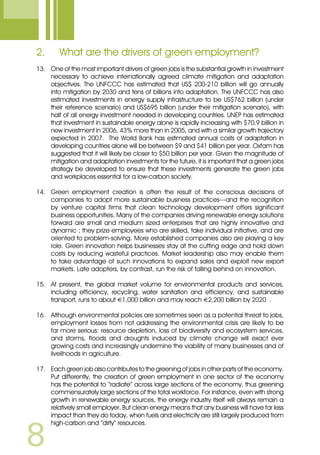 2.	 What are the drivers of green employment?
13.	 One of the most important drivers of green jobs is the substantial growth in investment
necessary to achieve internationally agreed climate mitigation and adaptation
objectives. The UNFCCC has estimated that US$ 200-210 billion will go annually
into mitigation by 2030 and tens of billions into adaptation. The UNFCCC has also
estimated investments in energy supply infrastructure to be US$762 billion (under
their reference scenario) and US$695 billion (under their mitigation scenario), with
half of all energy investment needed in developing countries. UNEP has estimated
that investment in sustainable energy alone is rapidly increasing with $70.9 billion in
new investment in 2006, 43% more than in 2005, and with a similar growth trajectory
expected in 2007. The World Bank has estimated annual costs of adaptation in
developing countries alone will be between $9 and $41 billion per year. Oxfam has
suggested that it will likely be closer to $50 billion per year. Given the magnitude of
mitigation and adaptation investments for the future, it is important that a green jobs
strategy be developed to ensure that these investments generate the green jobs
and workplaces essential for a low-carbon society.
14.	 Green employment creation is often the result of the conscious decisions of
companies to adopt more sustainable business practices---and the recognition
by venture capital firms that clean technology development offers significant
business opportunities. Many of the companies driving renewable energy solutions
forward are small and medium sized enterprises that are highly innovative and
dynamic ; they prize employees who are skilled, take individual initiative, and are
oriented to problem-solving. More established companies also are playing a key
role. Green innovation helps businesses stay at the cutting edge and hold down
costs by reducing wasteful practices. Market leadership also may enable them
to take advantage of such innovations to expand sales and exploit new export
markets. Late adopters, by contrast, run the risk of falling behind on innovation.
15.	 At present, the global market volume for environmental products and services,
including efficiency, recycling, water sanitation and efficiency, and sustainable
transport, runs to about €1,000 billion and may reach €2,200 billion by 2020 .
16.	 Although environmental policies are sometimes seen as a potential threat to jobs,
employment losses from not addressing the environmental crisis are likely to be
far more serious: resource depletion, loss of biodiversity and ecosystem services,
and storms, floods and droughts induced by climate change will exact ever
growing costs and increasingly undermine the viability of many businesses and of
livelihoods in agriculture.
17.	 Each green job also contributes to the greening of jobs in other parts of the economy.
Put differently, the creation of green employment in one sector of the economy
has the potential to “radiate” across large sections of the economy, thus greening
commensurately large sections of the total workforce. For instance, even with strong
growth in renewable energy sources, the energy industry itself will always remain a
relatively small employer. But clean energy means that any business will have far less
impact than they do today, when fuels and electricity are still largely produced from
high-carbon and “dirty” resources.
 