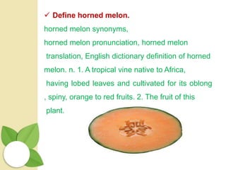  Define horned melon.
horned melon synonyms,
horned melon pronunciation, horned melon
translation, English dictionary definition of horned
melon. n. 1. A tropical vine native to Africa,
having lobed leaves and cultivated for its oblong
, spiny, orange to red fruits. 2. The fruit of this
plant.
 