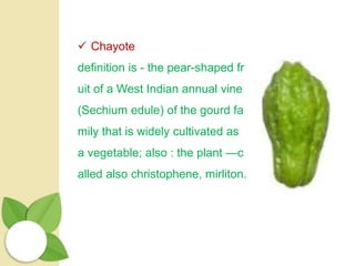  Chayote
definition is - the pear-shaped fr
uit of a West Indian annual vine
(Sechium edule) of the gourd fa
mily that is widely cultivated as
a vegetable; also : the plant —c
alled also christophene, mirliton.
 