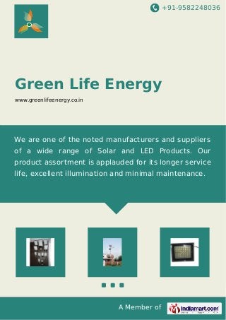 +91-9582248036 
Green Life Energy 
www.greenlifeenergy.co.in 
We are one of the noted manufacturers and suppliers 
of a wide range of Solar and LED Products. Our 
product assortment is applauded for its longer service 
life, excellent illumination and minimal maintenance. 
A Member of 
 
