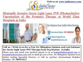 Visit us at: www.indiacarez.com

Minimally Invasive Green Light Laser PVP (Photoselective
Vaporization of the Prostate) Therapy at World Class
Hospitals in India

Call us / Write to us for a Free No Obligation Opinion and cost Estimate
for Green Light Laser PVP Therapy from Top Doctors in India
Please scan and email your medical reports to us at hospitalindia@gmail.com or
hospitalindia@yahoo.com and we shall get you a Free, No Obligation Opinion from
India's leading Specialist Doctors. or Call us anytime: International Helpline
Number: +91-9899993637

 