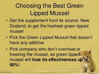 Choosing the Best Green
Lipped Mussel
• Get the supplement from its source: New
Zealand, to get the freshest green lipped
mussel
• Pick the Green Lipped Mussel that doesn’t
have any additive
• Pick company who don’t overheat or
freezing the mussel, as green lipped
mussel will lose its effectiveness up to
90%!
 