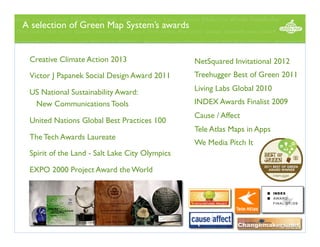 A selection of Green Map System’s awards
 
Creative Climate Action 2013

NetSquared Invitational 2012

Victor J Papanek Social Design Award 2011

Treehugger Best of Green 2011

US National Sustainability Award:
New Communications Tools

Living Labs Global 2010

United Nations Global Best Practices 100

INDEX Awards Finalist 2009
Cause / Affect
Tele Atlas Maps in Apps

The Tech Awards Laureate
Spirit of the Land - Salt Lake City Olympics
EXPO 2000 Project Award the World

We Media Pitch It

 
