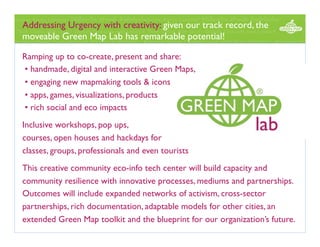 Addressing Urgency with creativity: given our track record, the
moveable Green Map Lab has remarkable potential! 
Ramping up to co-create, present and share:
• handmade, digital and interactive Green Maps,
• engaging new mapmaking tools & icons
• apps, games, visualizations, products
• rich social and eco impacts
Inclusive workshops, pop ups,
courses, open houses and hackdays for
classes, groups, professionals and even tourists
This creative community eco-info tech center will build capacity and
community resilience with innovative processes, mediums and partnerships.
Outcomes will include expanded networks of activism, cross-sector
partnerships, rich documentation, adaptable models for other cities, an
extended Green Map toolkit and the blueprint for our organization’s future.

 