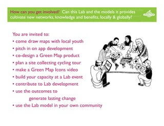 How can you get involved? Can this Lab and the models it provides
cultivate new networks, knowledge and benefits, locally & globally?

You are invited to:
• come draw maps with local youth
• pitch in on app development
• co-design a Green Map product
• plan a site collecting cycling tour
• make a Green Map Icons video
• build your capacity at a Lab event
• contribute to Lab development
• use the outcomes to
generate lasting change
• use the Lab model in your own community

 