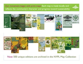 Our movement began with print maps: Each map is made locally and
reflects the community’s character and progress toward sustainability

Now: 500 unique editions are archived in the NYPL Map Collection 

 