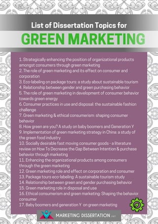 GREEN MARKETING
List of Dissertation Topics for
1. Strategically enhancing the position of organizational products
amongst consumers through green marketing
2. The role of green marketing and its effect on consumer and
corporation
3. Eco-labeling on package tours: a study about sustainable tourism
4. Relationship between gender and green purchasing behavior
5. The role of green marketing in development of consumer behavior
towards green energy
6. Consumer practices in use and disposal: the sustainable fashion
challenge
7. Green marketing & ethical consumerism: shaping consumer
behavior
8. How green are you? A study on baby boomers and Generation Y
9. Implementation of green marketing strategy in China: a study of
the green food industry
10. Socially desirable fast moving consumer goods - a literature
review on How To Decrease the Gap Between Intention & purchase
behavior through marketing
11. Enhancing the organizational products among consumers
through the green marketing
12. Green marketing role and effect on corporation and consumer
13. Package tours eco-labeling: A sustainable tourism study
14. Relationship between green and gender purchasing behavior
15. Green marketing role in disposal and use
16. Ethical consumerism and green marketing: Shaping the behavior
consumer
17. Baby boomers and generation Y  on green marketing
 