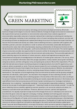      Changes in the environment and society, technology and economic development directly affect both
business changes and changes in consumer needs and desires. Ecological changes and consumer awareness of
the impacts that may have on pollution or environmental conservation have created a segment of
environmentally responsible consumers. Customers tailored their marketing to marketing and creating new
activities called green marketing. Green marketing is a form of social marketing where products, services and
all marketing activities are designed and implemented taking into account the impact and impact that they can
have on the environment and society as a whole. Green marketing involves co-operation with suppliers and
marketers, partners, and even competitors in order to achieve environmentally sustainable development
across the entire value chain while simultaneously requiring a collaboration of all business functions to find
the best solutions that have two main goals - profit and contribution to the environment. The market segment
of green consumers provides new opportunities for economic entities for development and advancement, with
simultaneous positive effects and impact on the environment and society alone. The successful application of
green marketing requires the existence of certain economic, political and legislative prerequisites and a
comprehensive and dynamic knowledge base on the behavior of Croatian green consumers. The survey, online
survey, aims to establish information about the younger population, mostly students, about green marketing
and green products, and their willingness to buy and spend green products. Most of the respondents, 77%, are
well informed and aware of green marketing and green/ecological products, but only 6% regularly buy such
products, others occasionally or rarely. There are several reasons for such a situation, but the greatest impact
on lower demand is the price that is higher than the price of conventional products. Whether we understand
marketing as a science, philosophy or activity, marketing always follows changes in society and economic
development. The response to the strengthening of the environmental movement and the growing ecological
awareness of individuals, called "green", has resulted in the emergence of new marketing activities, or the
emergence of green marketing. Green marketing appears in the seventies of the last century and, according to
its concept, it belongs to socially responsible marketing and socially responsible business. In the literature are
used different terms that are synonymous with the term green marketing such as "ecological marketing" or
abbreviation "eco-marketing", "sustainable marketing", "environmentally responsible marketing", "marketing
driven by the concept of sustainable development", "marketing friendly environmentally oriented ". In order for
green marketing to be successfully applied by economic operators, non-economic subjects and states, it is
necessary to provide certain preconditions. These are, above all, economic, political and legislative
preconditions. It is equally important to keep track of the changes that occur in individuals, and come to the
fore when the green consumer segment is emerging. Creating a database and tracking green consumer
behavior is the basis for further and faster development of green marketing strategies at all levels of society.
The territory of the Republic of Croatia, with its natural resources and unpolluted landscape, is the ideal basis
for the development of green, ecological and ecological agriculture. The Republic of Croatia has the necessary
resources to achieve a significant competitive advantage on the world market and develop a global green
brand. Corporate Social Responsibility is a concept of business in which economic operators integrate care for
society and the environment into their business. To be socially responsible means that while fulfilling legal 
PHD THESIS ON
GREEN MARKETING
Marketing.PhDresearchon.com
 