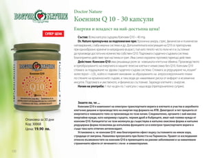 Doctor Nature

Коензим Q 10 - 30 капсули
Енергия и младост на най-достъпна цена!
Състав: Всяка капсула съдържа Коензим Q10 – 40 mg.
Dr. Nature препоръчва за подпомагане при: Хронична умора, стрес, физически и психически
натоварвания, слаба имунна система и др. Допълнителната консумация на Q10 се препоръчва
при еднообразно хранене в напреднала възраст, тъй като тялото често пъти не е в състояние
да произведе достатъчно количество собствен Q10. Подпомага сърдечно-съдовата система.
Благоприятно действие при настинка и грип. Има силно изразено противостареещо действие.
Действие: Коензим Q10 има решаваща роля за човешката клетъчна обмяна. Производството
и преобразуването на енергията в нашите телесни клетки е немислимо без Q10. Коензим Q10
спомага за поддържане на здрава сърдечно-съдова система. Спомага за редуциране на „лошия“
холестерол – LDL, който е главният виновник за образуването на атеросклеротичните плаки
по стените на кръвоносните съдове, и така води до намаляване риска от инфаркт и исхемични
инсулти. Подпомага и умственото, и физическо състояние. Зарежда клетките с енергия.
Начин на употреба: 1 път на ден по 1 капсула с чаша вода (препоръчително сутрин).

Знаете ли, че ...

Опаковка за 30 дни
Код: 30068
Цена: 19.90 лв.

120

Коензим Q10 е компонент на електрон-транспортните вериги в клетките и участва в аеробното
клетъчно дишане и производствто на енергия под формата на АТФ. Деветдесет и пет процента от
енергията в човешкото тяло се произвежда по този начин. Следователно, органите с най-високи
енергийни нужди, като например сърцето, черния дроб и бъбреците, имат най-голяма нужда от
коензим Q10. Капацитетът на тази молекула да съществува в напълно окислена форма и напълно
редуцирана форма позволява да изпълнява функциите си в електрон-транспортните вериги и
също така като отличен антиоксидант.
Установено е, че коензим Q10 има благоприятен ефект върху състоянието на някои хора,
страдащи от мигрена. Намалява прогресията при болестта на Паркинсон. Правят се изследвания
относно възможностите на коензим Q10 в превенцията на ракови заболявания и за намаляване
страничните ефекти от лечението с лъче- и химиотерапия.

 