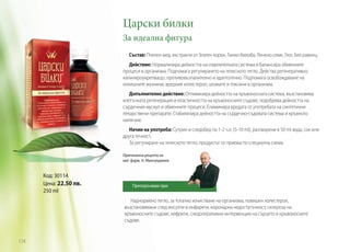 Царски билки
За идеална фигура
Състав: Пчелен мед, екстракти от Златен корен, Гинко-билоба, Ленено семе, Глог, Бял равнец.
Действие: Нормализира дейността на отделителната система и балансира обменните
процеси в организма. Подпомага регулирането на телесното тегло. Действа регенеративно,
капиляроукрепващо, противовъзпалително и адаптогенно. Подпомага освобождаване на
излишните мазнини, вредния холестерол, шлаките и токсини в организма.
Допълнително действие: Оптимизира дейността на кръвоносната система, възстановява
клетъчната регенерация и еластичността на кръвоносните съдове, подобрява дейността на
сърдечния мускул и обменните процеси. Елиминира вредата от употребата на синтетични
лекарствени препарати. Стабилизира дейността на сърдечно-съдовата система и кръвното
налягане.
Начин на употреба: Сутрин и следобед по 1-2 ч.л. (5-10 ml), разтворени в 50 ml вода, сок или
друга течност.
За регулиране на телесното тегло, продуктът се приема по специална схема.
Оригинална рецепта на
маг. фарм. Н. Мангалджиев

Код: 30114
Цена: 22.50 лв.
250 ml

Препоръчвам при:

Наднормено тегло, за тотално изчистване на организма, повишен холестерол,
възстановяване след инсулти и инфаркти, коронарна недостатъчност, склероза на
кръвоносните съдове, нефрити, следоперативни интервенции на сърцето и кръвоносните
съдове.

134

 