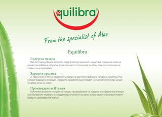Equilibra
Лидер на пазара

Ние сме горди да бъдем абсолютен лидер в разпространението на масовия италиански пазар на
хранителни добавки и натурална козметика, както по отношение на обема, така и по отношение на
стойността на продажбите.

Здраве и красота

25 години опит и етично поведение на пазара на хранителни добавки и натурална козметика. Ние
сливаме традиция и иновация, с продукти, разработени да отговарят на съвременните нужди за един
по-добър начин на живот.

Произведено в Италия

Най-голямо внимание се отделя на процеса на разработване на продукта и на прецизната селекция
на използваните титрирани и стандартизирани активни съставки, за получаване на висококачествени
продукти, произведени в Италия.

136

 