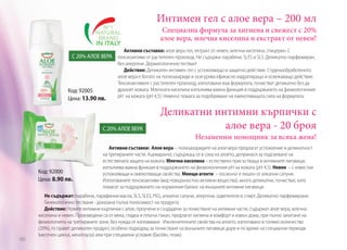Интимен гел с алое вера – 200 мл
Специална формула за хигиена и свежест с 20%
алое вера, млечна киселина и екстракт от невен!

Активни съставки: алое вера гел, ектракт от невен, млечна киселина, глицерин. С

С 20% АЛОЕ ВЕРА тенсиоактиви от растителен произход. Не съдържа: парабени, SLES и SLS. Деликатно парфюмиран,

Код: 92005
Цена: 13.90 лв.

без алергени. Дерматологично тестван!
Действие: Деликатен интимен гел с успокояващо и защитно действие. Студенообработеното
алое вера е богато на полизахариди и осигурява ефикасно хидратиращо и освежаващо действие.
Тенсиоактивите с растителен произход, използвани във формулата, почистват деликатно без да
дразнят кожата. Млечната киселина изпълнява важна функция в поддържането на физиологичния
рН на кожата (рН 4,5). Невенът помага за подобряване на омекотяващата сила на формулата.

С 20% АЛОЕ ВЕРА

Код: 92000
Цена: 8.90 лв.

180

Деликатни интимни кърпички с
алое вера - 20 броя
Незаменим помощник за всяка жена!

Активни съставки: Алоe вера – полизахаридите на алое вера предлагат успокоение и деликатност
на третираните части. Ацемаранът, съдържащ се в сока на алоето, допринася за подсилване на
естествената защита на кожата. Млечна киселина – естествено присъстваща в интимните лигавици,
изпълнява важна функция в поддържането на физиологичния рН на кожата (рН 4,5). Невен – с известни
успокояващи и омекотяващи свойства. Миещи агенти – лосионът е лишен от алкални сапуни.
Използваните тенсиоактиви (вид повърхностно-активни вещества), много деликатни, почистват, като
помагат за поддържането на нормалния баланс на външните интимни лигавици.

Не съдържат: парабени, парафинни масла, SLS, SLES, PEG, алкални сапуни, алергени, оцветители и спирт. Деликатно парфюмирани.
Гинекологично тествани - доказана пълна поносимост на продукта.
Действие: Новите интимни кърпички с алое, проучени и създадени за почистване на интимни части, съдържат алое вера, млечна
киселина и невен. Произведени са от мека, гладка и плътна тъкан, предлагат хигиена и комфорт и извън дома, при пълно зачитане на
физиологията на третираните зони, без нужда от изплакване. Изключителните свойства на алоето, използвано в голямо количество
(20%), го правят деликатен продукт, особено подходящ за почистване на външните лигавици дори и по време на специални периоди
(месечен цикъл, менопауза) или при специални условия (басейн, плаж).

 