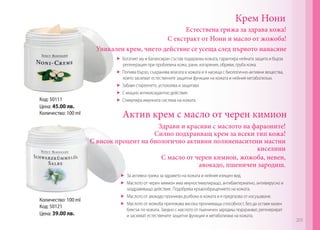 Крем Нони

Естествена грижа за здрава кожа!
С екстракт от Нони и масло от жожоба!
Уникален крем, чието действие се усеща след първото нанасяне

Код: 50111
Цена: 45.00 лв.
Количество: 100 ml

	 Богатият му и балансиран състав подхранва кожата, гарантира нейната защита и бърза
регенерация при проблемна кожа, рани, изгаряния, обриви, груба кожа.
	 Попива бързо, съхранява влагата в кожата и я насища с биологично-активни вещества,
които засилват естествените защитни функции на кожата и нейния метаболизъм.
	 Забавя стареенето, успокоява и защитава
	 С мощно антиоксидантно действие.
	 Стимулира имунната система на кожата.

Актив крем с масло от черен кимион
Здрави и красиви с маслото на фараоните!
Силно подхранващ крем за всеки тип кожа!
С висок процент на биологично активни полиненаситени мастни
киселини
С масло от черен кимион, жожоба, невен,
авокадо, пшеничен зародиш.

Количество: 100 ml
Код: 50121
Цена: 39.00 лв.

	 За активна грижа за здравето на кожата и нейния изящен вид.
	 Маслото от черен кимион има имуностимулиращо, антибактериално, антивирусно и
заздравяващо действие. Подобрява кръвообращението на кожата.
	 Маслото от авокадо прониква дълбоко в кожата и я предпазва от изсушаване.
	 Маслото от жожоба притежава висока проникваща способност, без да оставя мазен
блясък по кожата. Заедно с маслото от пшеничен зародиш подхранват, регенерират
и засилват естествените защитни функции и метаболизма на кожата.

203

 
