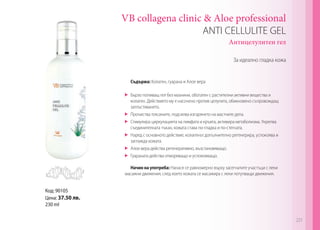 VB collagena clinic & Aloe professional
ANTI CELLULITE GEL
Антицелулитен гел
За идеално гладка кожа

Съдържа: Колаген, гуарана и Алое вера
	 Бързо попиващ гел без мазнини, обогатен с растителни активни вещества и
колаген. Действието му е насочено против целулита, обикновено съпровождащ
затлъстяването.
	 Прочиства токсините, подсилва изгарянето на мастните депа.
	 Стимулира циркулацията на лимфата и кръвта, активира метаболизма. Укрепва
съединителната тъкан, кожата става по-гладка и по-стегната.
	 Наред с основното действие, колагенът допълнително регенерира, успокоява и
заглажда кожата.
	 Алое вера действа регенеративно, възстановяващо.
	 Гуараната действа отморяващо и успокояващо.
Начин на употреба: Нанася се равномерно върху засегнатите участъци с леки
масажни движения, след което кожата се масажира с леки потупващи движения.

Код: 90105
Цена: 37.50 лв.
230 ml
221

 