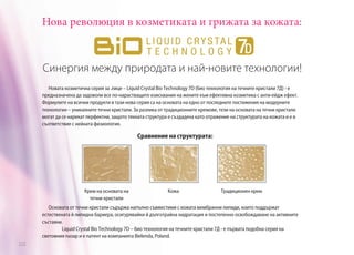 Нова революция в козметиката и грижата за кожата:

Синергия между природата и най-новите технологии!
Новата козметична серия за .лице – Liquid Crystal Bio Technology 7D (био технология на течните кристали 7Д) - е
предназначена да задоволи все по-нарастващите изисквания на жените към ефективна козметика с анти-ейдж ефект.
Формулите на всички продукти в тази нова серия са на основата на едно от последните постижения на модерните
технологии – уникалните течни кристали. За разлика от традиционните кремове, тези на основата на течни кристали
могат да се нарекат перфектни, защото тяхната структура е създадена като отражение на структурата на кожата и е в
съответствие с нейната физиология.

Сравнение на структурата:

Крем на основата на
течни кристали

Кожа

Традиционен крем

Основата от течни кристали съдържа напълно съвместими с кожата мембранни липиди, които поддържат
естествената й липидна бариера, осигурявайки й дълготрайна хидратация и постепенно освобождаване на активните
съставки.
	
Liquid Crystal Bio Technology 7D – био технология на течните кристали 7Д - е първата подобна серия на
световния пазар и е патент на компанията Bielenda, Poland.
222

 
