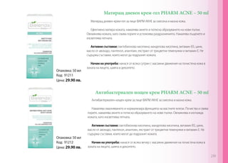 Матиращ дневен крем-гел PHARM ACNE – 50 ml
Матиращ дневен крем-гел за лице ФАРМ АКНЕ за смесена и мазна кожа.
Ефективно матира кожата, намалява акнето и потиска образуването на нови пъпки.
Овлажнява кожата, като свива порите и успокоява раздразненията. Намалява лъщенето и
изсветлява петната.
Активни съставки: лактобионова киселина, манделова киселина, витамин B3, цинк,
масло от авокадо, пантенол, алантоин, екстракт от трицветни теменужки и витамин Е. Не
съдържа съставки, които могат да подразнят кожата.

Опаковка: 50 мл
Код: 91211
Цена: 29.90 лв.

Начин на употреба: нанася се всяка сутрин с масажни движения на почистена кожа в
зоната на лицето, шията и деколтето.

Антибактериален нощен крем PHARM ACNE – 50 ml
Антибактериален нощен крем за лице ФАРМ АКНЕ за смесена и мазна кожа.
Намалява омазняването и нормализира функцията на мастните жлези. Почиства и свива
порите, намалява акнето и потиска образуването на нови пъпки. Овлажнява и изглажда
кожата, като изсветлява петната.

Опаковка: 50 мл
Код: 91212
Цена: 29.90 лв.

Активни съставки: лактобионова киселина, манделова киселина, витамин B3, цинк,
масло от авокадо, пантенол, алантоин, екстракт от трицветни теменужки и витамин Е. Не
съдържа съставки, които могат да подразнят кожата.
Начин на употреба: нанася се всяка вечер с масажни движения на почистена кожа в
зоната на лицето, шията и деколтето.
239

 