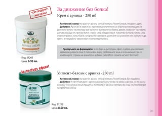 За движение без болка!
Крем с арника - 250 ml
Активни съставки: екстракт от арника (Arnica Montana Flower Extract), глицерин, урея.
Действие: Арниката е известна с противовъзпалителното си и болкоуспокояващото си
действие. Кремът се използва при мускулни и ревматични болки, артрит, скованост на ставите,
шипове, схващания, при мускулни спазми след обездвижване. Намалява болката и отока след
спортни травми, изкълчване, натъртване, навяхване, разтягане на сухожилия или мускули и др.
Уреята и глицеринът овлажняват и омекотяват кожата.

Препоръката на фармацевта: За по-бърз и дълготраен ефект е добре да използвате
крема или унгвента поне 2 пъти на ден върху проблемните зони и по възможност да го
комбинирате с прием на хранителна добавка Gelenkfit от серията на Sanct Bernhard!

Код: 51205
Цена: 6.95 лв.

За

ект!

з еф
по-бър

Унгвент-балсам с арника -250 ml
Активни съставки: екстракт от арника (Arnica Montana Flower Extract). Без парабени.
Действие: Унгвент-балсамът с арника има всички качества на крема с арника, но е в мазна
основа и с по-висока концентрация на екстракта от арника. Препоръчва се да се използва при
по-проблемна кожа.

Код: 51210
Цена: 8.50 лв.

243

 