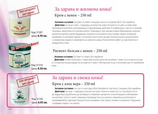 За здрава и жизнена кожа!
Крем с невен – 250 ml

Код: 51307
Цена: 6.95 лв.

За

кт!

з ефе
по-бър

Код: 51310
Цена: 8.50 лв.

Активни съставки: Екстракт от невен, глицерин, масло от жожоба, Вит.Е. Без парабени.
Действие: За лице и тяло – подходящ за всеки тип кожа. Екстрактът от цвят на невен има
противовъзпалително, регенериращо и овлажняващо действие. В комбинация с масло от жожоба
тонизира, омекотява и успокоява кожата. Подходящ е при грапави кожни образования, алергии,
различни херпеси, малки брадавици, напукана и възпалена кожа, екземи, лишеи, изгаряния,
ухапвания от насекоми. Кремът е за всички, които искат да имат жизнена кожа и да разполагат
с незаменима защита от влиянието на околната среда. Изключителен ефект за чувствителна и
раздразнена кожа.

Унгвент-балсам с невен – 250 ml
Активни съставки: Екстракт от невен. Без парабени.
Действие: Унгвент-балсамът с невен има всички качества на крема с невен, но е в мазна основа
и с по-висока концентрация на екстракта от невен. Препоръчва се да се използва при по-проблемна
кожа.

За здрава и свежа кожа!
Крем с алое вера – 250 ml

Код: 51102
Цена: 6.95 лв.
244

Активни съставки: гел-сок от алое вера (Aloe Barbadensis Leaf Juice), глицерин. Без парабени.
Действие: За лице – подходящ за всеки тип кожа. Алоето е известно със способността си
да хидратира в дълбочина, да активира и стимулира процесите на регенерация и обновяване
на клетките. Сокът от алое стимулира производството на колаген, намалява възпаленията и
зачервяванията, подпомага бързото възстановяване при лишеи, екземи и изгаряния. Подхранва
и придава гладкост на кожата.

 
