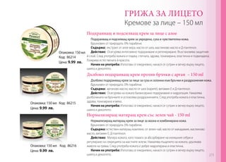 ГРИЖА ЗА ЛИЦЕТО

Кремове за лице – 150 мл
Подхранващ и подсилващ крем за лице с алое

Подхранващ и подсилващ крем за увредена, суха и чувствителна кожа.
Вдъхновен от природата. 0% парабени.
Съдържа: екстракт от алое вера, масло от шеа, маслиново масло и Д-пантенол.
Опаковка: 150 мл Действие: Осигурява интензивно подхранване и регенериране. Възстановява защитния
й слой. След употреба кожата е гладка, стегната, здрава, тонизирана, еластична и подмладена.
Код: 86214
Разкрива естествената й красота.
Цена: 9.99 лв.
Начин на употреба: Използва се ежедневно, нанася се сутрин и вечер върху лицето,
шията и деколтето.

Дълбоко подхранващ крем против бръчки с арган – 150 ml

Опаковка: 150 мл Код: 86215
Цена: 9.99 лв.

Дълбоко подхранващ крем за лице за суха и склонна към бръчки и раздразнения кожа.
​​
Вдъхновен от природата. 0% парабени.
Съдържа: арганово масло, масло от шеа (карите), витамин Е и Д-пантенол.
Действие: Осигурява на кожата балансирано подхранване и хидратация. Намалява
дълбочината на бръчките и успокоява раздразненията. След употреба кожата е еластична,
здрава, тонизирана и мека.
Начин на употреба: Използва се ежедневно, нанася се сутрин и вечер върху лицето,
шията и деколтето.

Нормализиращ матиращ крем със зелен чай - 150 ml

Опаковка: 150 мл Код: 86216
Цена: 9.99 лв.

Нормализиращ матиращ крем за лице за мазна и комбинирана кожа.
​​
Вдъхновен от природата. 0% парабени.
Съдържа: естествен матиращ комплекс от зелен чай, масло от макадамия, маслиново
масло, витамин Е, Д-пантенол.
Действие: Матира кожата, като помага за абсорбиране на излишния себум и
регулиране на секрецията на мастните жлези. Намалява лъщенето на кожата, удължава
живота на грима. След употреба кожата е добре хидратирана и еластична.
Начин на употреба: Използва се ежедневно, нанася се сутрин и вечер върху лицето,
шията и деколтето.

273

 