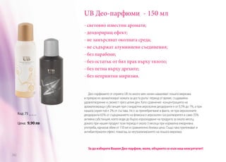 UB Део-парфюми - 150 мл
- световно известни аромати;
- деодориращ ефект;
- не замърсяват околната среда;
- не съдържат алуминиеви съединения;
- без парабени;
- без остатък от бял прах върху тялото;
- без петна върху дрехите;
- без неприятни миризми.

Код: 75 _ _ _
Цена: 9,90 лв

Део-парфюмите от серията UB по много мек начин намаляват лошата миризма
и прекрасно ароматизират кожата за доста дълъг период от време, създавайки
удовлетворение и свежест през целия ден. Като сравнение концентрацията на
ароматизираща субстанция при стандартни аерозолни деодоранти е от 0,5% до 1%, а при
нашата серия той е 2% от състава. Не е за пренебрегване и факта, че при аерозолните
деодоранти 65% от съдържанието на флакона е аерозолен газ-разтворител и само 35%
активна субстанция, което води до бързо изразходване на продукта за около месец,
докато при нашия продукт този период е около 3 месеца при нормална ежедневна
употреба, еднакъв обем от 150 мл и сравнително близка цена. Също така притежават и
антибактериален ефект, помагащ за неутрализирането на лошата миризма.

За да изберете Вашия Део-парфюм, моля, обърнете се към наш консултатнт!
282

 