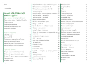 Увод
Съдържание

І. САМО НАЙ-ДОБРОТО ЗА
ВАШЕТО ЗДРАВЕ
Серия турмалинови продукти Dr.Nature
Турмалинови колани - hight line / classic line
Турмалинова яка
Турмалинова наколенка
Турмалинова превръзка за очи
Турмалинов накитник

13
14
14
15
15

Иновации за здравето
VOLCANO Zapper
Магнетон БИО
Йонизатор на въздуха Sistema Aeroion	
Магнитна наколенка Dr.Nature
Уред за сребърна вода Dr. Silver 101+
Уред за сребърна вода Dr. Silver MINI

16
17
18
19
20
21

Серия Sanct Bernhard
Капсули витамини + пчелно млечице
Витамин C с удължено освобождаване
Витамин C + цинк с удължено освобождаване
Ацерола капсули
Витамини за деца

23
24
24
25
26

4

Плодови бонбони за деца с витамини А, С и Е 26
Мултивитамини и минерали A – Z
27
Мултивитамини и минерали A - Z 50+
27
Капсули коластра
28
Супер калций от червени коралови водорасли 29
Таблетки калций + витамин D3
30
Таблетки Калций + магнезий
31
Омега – 3 рибено масло
32
Масло от черен дроб на треска
33
Omega 3 – Perilla oil
34
Flax oil – Омега 3 – 6 – 9 Ленено масло
35
Масло от тиквени семки
36
Омега 7 – Масло от облепиха
37
Масло от черен кимион + витамини и мастни
киселини
38
Чисто масло от черен кимион
38
АЛОЕ – чист сок
39
Алое вера + витамини капсули
39
Чесън капсули
40
Коензим Q10 плюс 	
41
Колаген плюс
42
Колаген Голд екстра
42
Gelenkfit – капсули за опорно-двигателната
система
43
Зеленоуста мида
44
Дяволски нокът капсули
45
Селен плюс A, C и E
46

Арганово масло
Спирулина Актив 3
АФА
Хлорела
Червена боровинка
LactoPro – Пробиотик
Артишок и Папая
Таблетки за киселини
Minesan - Алкално - минерални таблетки
Лецитин витал гранулат
Лецитин витал капсули
Масло от евкалипт
Таблетки с екстракт от върба
Бонбони с балсам от градински чай
Пастили с лечебна ружа и евкалипт
Лутеин Мега Комплекс
Каротин плюс
Капсули за подобряване на слуха
AktiVen
Канела с хром и цинк
Бирена мая + Витамини
Капсули за красота
Масло от вечерна роза
Соя и Калций
Сила за нервната система
Жълт Кантарион
Бял трън 	

47
48
49
50
51
52
53
54
54
55
55
56
56
57
57
58
59
60
61
62
63
64
65
66
67
68
69

 