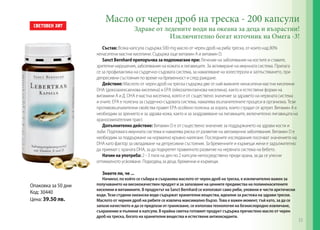 Масло от черен дроб на треска - 200 капсули
Здраве от ледените води на океана за деца и възрастни!
Изключително богат източник на Омега -3!

Състав: Всяка капсула съдържа 500 mg масло от черен дроб на риба треска, от които над 80%
ненаситени мастни киселини. Съдържа още витамин А и витамин D.
Sanct Bernhard препоръчва за подпомагане при: Лечение на заболявания на костите и ставите,
зрителни нарушения, заболявания на кожата и лигавиците. За активиране на имунната система. Прилага
се за профилактика на сърдечно-съдовата система, за намаляване на холестерола и затлъстяването, при
депресивни състояния по време на бременност и след раждане.
Действие: Маслото от черен дроб на треска съдържа две от най-важните ненаситени мастни киселини
DHA (докозахексаенова киселина) и EPА (ейкозапентаенова киселина), както и естествени форми на
витамини А и Д. DHA е мастна киселина, която е от съществено значение за здравето на нервната система
и очите. EPА е полезна за сърдечно-съдовата система, намалява възпалителните процеси в организма. Тези
противовъзпалителни свойства правят EPА особено полезна за хората, които страдат от артрит. Витамин А е
необходим за зрението и за здрава кожа, както и за заздравяване на лигавиците, включително лигавицата на
храносмилателния тракт.
Допълнително действие: Витамин D е от съществено значение за поддържането на здрави кости и
зъби. Подпомага имунната система и намалява риска от развитие на автоимунни заболявания. Витамин D е
необходим за поддържане на нормално кръвно налягане. Последните изследвания посочват значението на
DHA като фактор за овладяване на депресивни състояния. За бременните и кърмещи жени е задължително
да приемат с храната DHA, за да подкрепят правилното развитие на нервната система на бебето.
Начин на употреба: 2 - 3 пъти на ден по 2 капсули непосредствено преди храна, за да се улесни
оптималното усвояване. Подходящ за деца, бременни и кърмещи.
Знаете ли, че ...

Опаковка за 50 дни
Код: 30440
Цена: 39.50 лв.

Начинът, по който се събира и съхранява маслото от черен дроб на треска, е изключително важен за
получаването на висококачествен продукт и за запазване на ценните предимства на полиненаситените
киселини и витамините. В продуктът на Sanct Bernhard се използват само риби, уловени в чисти арктически
води. Тези студени океански води съдържат хранителни вещества, идеални за растежа на здрави трески.
Маслото от черния дроб на рибите се извлича максимално бързо. Това е важен момент, тъй като, за да се
запази качеството и да се предпази от гранясване, се използва технология на безкислородно извличане,
съхранение и пълнене в капсули. В крайна сметка готовият продукт съдържа пречистено масло от черен
дроб на треска, богато на хранителни вещества и естествени антиоксиданти.

33

 