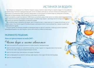 ИСТИНАТА ЗА ВОДАТА
Три четвърти от повърхността на Земята е покрита с вода, а повече от една четвърт от хората страдат от остър дефицит
на питейна вода. Понятието природни води днес почти е изгубило своя смисъл, тъй като потокът естествени реки е почти
100% поток на промишлени води. Усиленото замърсяване на източниците на питейни води за съжаление се свързва с
тенденция за продължаващо задълбочаване и усложняване на проблема.
Днес на науката са известни повече от 1400 опасни за околната среда, в това число и за човека, химически съединения,
които хипотетично могат да попаднат в източниците на питейна вода заедно с производствените отпадъчни води или по
друг начин и да причинят увреждане на човешкото здраве.
Ако питейната вода е прозрачна, без мирис, цвят и неприятен вкус, у човек може да се създаде впечатление, че тя е
годна за пиене. Но истината е друга. В питейната вода са разтворени много токсични вещества, с вредно въздействие
върху човешкото здраве.
В същото време постоянната употреба на минерална вода не само не е решение, а може да усложни проблема –
преминерализацията е не само ненужна, а доста често опасна, особено за малки деца.

РАЗУМНОТО РЕШЕНИЕ:
Кани за пречистване на вода DAFI -

Чиста вода и чиста икономия
	 Край на мъчителното и досадно мъкнене на туби и шишета с минерална вода.
	 Край на пиенето на вода със съмнителни качества, състав и годност от нездравословни пластмасови
бутилки или стари и замърсени водопроводни системи.
	 Край на опасните хлор, тежки метали, пестициди и бактерии.
	 Край на образуването на накипи в чайници, кафе-машини, ютии и други битови електроуреди.
	 Край на големите разходи.

372

 
