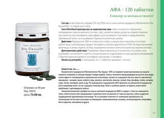 АФА - 120 таблетки
Еликсир за мозъка и тялото!
Състав: всяка таблетка съдържа 250 mg 100% чисто синьо-зелено водорасло Аfanizomenon Flos
Aguae(AFA) от Кламатското езеро.
Sanct Bernhard препоръчва за подпомагане при: тежки психически и физически
натоварвания, срив на имунната система, стрес, хронична умора, депресии, нервно-психични
разстройства, възстановяване след инфаркт, възстановяване след тежки и продължителни
заболявания, болест на Алцхаймер и Паркинсон,епилепсия, анемия
Действие: Водораслите АФА от кламатското езеро са мощен биостимулатор и естествен
пречистващ и регенериращ продукт. Активират основната адаптогенна ПНЕИ система в организма,
включваща психика, нервна система, ендокринна система и клетъчни хормони и имунна система.
Допълнително действие: Подобряват общото физическо и психическо състояние, съня,
подобряват настроението, паметта, концентрацията и издръжливостта при умствени натоварвания.
Стимулира функционирането на епифиза, хипоталамус и хипофиза.
Начин на употреба: 3 пъти дневно по 1-2 таблетки, приемани с течност.
Знаете ли, че......

Опаковка за 40 дни
Код: 30418
Цена: 73.60 лв.

Кламатските водорасли Аfanizomenon Flos Aguae- AFA са първите живи организми на нашата
планета, появили се някъде преди 4 млрд години. Синьо-зелените микроводорасли растат във вода,
която идва от геотермални и вулканични източници, затова те съдържат богата гама от органични
минерали - калций, хром, кобалт, мед, желязо, магнезий, манган, калий, бор, фосфор, селен, натрий,
сяра, титан, ванадий, цинк и др. По минерално съдържание AFA прилича на океанските водорасли
като например келп, но не съдържа толкова йод. Това е особено важно за хората, които имат
проблеми с щитовидната жлеза.
Аминокиселинният профил на синьо-зелените водорасли АФА е сходен с този на човешкото
тяло, а белтъчното им съдържание е няколко пъти по-високо от това на месото, соята и другите
традиционни протеинови източници. Те се усвояват отлично от човешкия организъм и са
пълноценен естествен източник на минерали, аминокиселини, ензими, антиоксиданти, хлорофил,
бета-каротин, витамини и други.

49

 