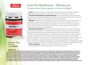 Lacto Pro Пробиотик - 100 капсули

За здравословна чревна флора и истински комфорт!

Опаковка за 20 дни
Код: 30451
Цена: 73.60 лв.
Знаете ли, че ...

Състав: Всяка капсула съдържа 3 млрд. живи млечнокисели бактерии (Lactobacillus acidophilus,
Lactobacillus rhamnosus, Streptococcus thermophilus, Lactobacillus delbrueckii ssp. bulgaricus).
Sanct Bernhard препоръчва за подпомагане при: нарушена микрофлора в храносмилателния
тракт, хранителни алергии, храносмилателни разстройства от различен произход, гнилостни процеси в
червата и стомаха, след лечение с антииботици, срив в имунната система.
Действие: Пробиотиците са живи микробиални хранителни добавки. Те запазват своята жизненост
дълго време и оцеляват при преминаване през стомаха и тънките черва. Подпомагат цялостното
храносмилане и подтискат прекомерното размножаване на “лоши”, болестотворни микроорганизми
в храносмилателната система. Подобряват смилаемостта на млечни продукти и други протеини,
възстановяват нормалната чревна микрофлора.
Допълнително действие: Пробиотичните бактерии оказват цялостно благотворно въздействие
върху организма, като директно се колонизират върху чревната лигавица и започват да произвеждат
жизненоважни ензими, витамини, аминокиселини и други клетъчни биопродукти. Здравословните
им ефекти са изключително разнообразни - стимулиране функцията на имунната система и създаване
устойчивост спрямо вътрешните болестотворни причинители; противотуморна и противоракова
активност; намаляване токсичната активност на другите вредни бактериални щамове; антисклеротичен
ефект и асимилация на лошия холестерол; антихипертензивен ефект; възпрепятстване на чревни,
пикочо-полови и други инфекции; противодействие спрямо Helicobacter pylory, противоалергичен ефект;
спомагателен ефект при усвояване на хранителните вещества и облекчаване на чернодробната функция.
Начин на употреба: 3 пъти дневно х 2 капсули преди хранене се поглъщат с вода.
След продължителна употреба 3 пъти дневно х 1 капсула е достатъчно.

Един от основните проблеми на хората в древността е бил генетично заложената им непоносимост към млякото на домашните животни - нямали ген,
който да отговаря за производството на ензима лактаза, разграждащ млечната захар. Преди векове тракийският народ случайно открива нов начин за
ферментация на млякото на домашните животни, който го прави годно за консумация от хората. Днес вече се знае, че това се дължи на млечнокиселите
бактерии Lactobacillus bulgaricus и Streptococcus thermophilus, които синтезират този ензим. В началото на 20-ти век д-р Стамен Григоров открива в
планинските райони на България уникалната бактерия, известна и до днес под името „Lactobacillus bulgaricus”. Заслугата за името й е на руския учен д-р
Иля Мечников. Той я нарича така в чест на дълголетните и здрави българи, отгледани с киселото мляко. Това е единственият пробиотик, носещ името
на определен народ и географска територия. Според СЗО (Световната здравна организация) най-дълго живеят японците. Проучвания на компания
производител на българско кисело мляко в Япония показва, че всеки ден около 24 милиона японци консумират около 200 000 тона българско кисело мляко.

52

 