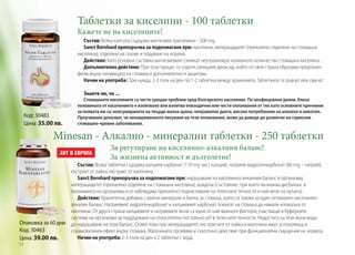 Таблетки за киселини - 100 таблетки
Кажете не на киселините!

Състав: Всяка капсула съдържа магнезиев трисиликат - 500 mg.
Sanct Bernhard препоръчва за подпомагане при: киселини, хиперацидитет (прекалено отделяне на стомашна
киселина), отделяне на газове и подуване на корема.
Действие: Като основна съставка магнезиевият силикат неутрализира излишното количество стомашна киселина.
Допълнително действие: При този процес се отделя силициев диоксид, който от своя страна образува предпазен
филм върху лигавицата на стомаха и допълнително я защитава.
Начин на употреба: При нужда, 2-3 пъти на ден по 1-2 таблетки между храненията. Таблетките се дъвчат или смучат.
Знаете ли, че ...

Код: 30483
Цена: 35.00 лв.

Стомашните киселините са често срещан проблем сред българското население. По неофициални данни, близо
половината от населението е изпитвало или изпитва епизодични или чести оплаквания от тях като основните причнини
за появата им са: консумирането на твърде мазна храна, неправилна диета, високо потребление на алкохол и никотин.
Проучвания доказват, че ненавременното лекуване на тези оплаквания, може да доведе до развитие на сериозни
стомашно-чревни заболявания.

Minesan - Алкално - минерални таблетки - 250 таблетки
За регулиране на киселинно-алкалния баланс!
За жизнена активност и дълголетие!

Състав: Всяка таблетка съдържа калциев карбонат (110 mg чист калций), натриев хидрогенкарбонат (86 mg – натрий),
екстракт от лайка, екстракт от маточина.
Sanct Bernhard препоръчва за подпомагане при: нарушаване на киселинно-алкалния баланс в организма,
хиперацидитет (прекалено отделяне на стомашна киселина), ацидоза (състояние, при което възниква дисбаланс в
биохимията на организма и се наблюдава прекалено подкисляване на телесните течности и най-вече на кръвта).
Действие: Хранителна добавка с важни минерали и билки за стомаха, която се грижи за един оптимален киселинноалкален баланс. Натриевият хидрогенкарбонат и калциевият карбонат, помагат на стомаха да намали излишъка от
киселини. От друга страна калциевите и натриевите йони са едни от най-важните фактори, участващи в буферните
системи на организма за поддържане на относително постоянно pH в телесните течности. Недостига на тези йони води
Опаковка за 60 дни до нарушаване на този баланс. Освен това при хиперацидитет, екстрактите от лайка и маточина имат успокояващ и
Код: 30463
спазмолитичен ефект върху стомаха. Маточината проявява и газогонно действие при функционални смущения на червата.
Начин на употреба: 2-3 пъти на ден х 2 таблетки с вода.
Цена: 39.00 лв.
54

 