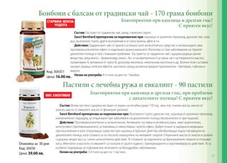 Бонбони с балсам от градински чай - 170 грама бонбони
Благоприятни при кашлица и дрезгав глас!
С приятен вкус!

Състав: Екстракт от градински чай, захар, глюкозен сироп.
Sanct Bernhard препоръчва за подпомагане при: кашлица от различен произход, дрезгав глас, лош
дъх, възпалено гърло, други възпаления в устната кухина, афти и т.н.
Действие: Градинският чай се прилага успешно като антисептично средство и антиоксидант, има
противовъзпалителен ефект и подпомага храносмилането. Използва се при заболявания на горните
дихателни пътища и при стомашни проблеми. Екстрактът от градински чай съдържа редица ценни
вещества, сред които – флавоноиди, моно-, би- и сесквитерпени (съставна част на етеричното масло),
провитамин А, витамини от група B, урзолова киселина, никотинова киселина и др. Всички тези съставки
оказват редица полезни ефекти, насочени срещу различни вредни причинители - бактерии, гъбички и
вируси.
Начин на употреба: 4-5 пъти на ден по 1 бонбон.

Код: 304351
Цена: 16.00 лв.

Пастили с лечебна ружа и евкалипт - 90 пастили
Благоприятни при кашлица и дрезгав глас, при проблеми
с дихателните пътища! С приятен вкус!

Опаковка за 30 дни
Код: 30436
Цена: 39.00 лв.

Състав: Всяка пастила съдържа екстракт от корен на лечебна ружа 170 mg , мен-тол, пчелен восък, масло от
анасон, масло от евкалипт, масло от феникули (резене).
Sanct Bernhard препоръчва за подпомагане при: Възпалено гърло, дрезгав глас, кашлица от различен произход,
изключително подходящ за отхрачване при заболяване на дихателните пътища (включително и при пушачи).
Действие: Противовъзпалително и антисептично. Активните съставки в лечебната ружа имат аналгетичен,
антитусивен (противокашличен), успокояващ и омекотяващ гърлото ефект. Добре познат в народната медицина
при възпаления и като отхрачващо средство при кашлица и бронхит. Действа обезболяващо върху лигавицата на
дихателните пътица, като спомага за по-лесното изхвърляне на жилавите секрети. Етеричните масла от анасон и резене
съдържат вещества със силно антисептично действие. Те спомагат за отделянето на бронхиалните секрети и отпушват
носа. Ментолът и маслото от евкалипт са познати от дълги години с бактерицидното и противовирусно действие. Те са
особено подходящи за подпомагане лечението на белодробни заболявания.
Начин на употреба: 3-4 пъти на ден по 1 пастила.
57

 