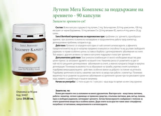 Лутеин Мега Комплекс за поддържане на
зрението - 90 капсули
Запазете зрението си!

Състав: Всяка капсула съдържа 6 mg лутеин, 2 mg бета-каротин, 0,9 mg цеаксантин, 100 mg
екстракт от черни боровинки, 10 mg витамин E и 2,8 mg витамин B2, както и 4 mg цинк и 20 µg
селен.
Sanct Bernhard препоръчва за подпомагане при: проблеми със зрението, еднообразно
хранене, при засилено психическо натоварване и продължителна работа пред компютър,
дегенеративни проблеми, катаракта и др.
Действие: Лутеинът се определя като един от най-силните антиоксиданти, а афинитета
(предпочитанието) му да се натрупва предимно в макулата и способността му да улавя свободните
радикали, го прави особенно ценна съставка в борбата с дегенеративните заболявания на очите. 	
Той заедно с другите активни съставки в капсулите поддържат и изострят зрението.
Допълнително действие: Тази уникална комбинация от много необходими вещества дава
ценен принос за запазване здравето на вашите очи. Намалява риска от развитието на две от
най-често срещаните дегенеративни заболявания на очите, а именно катаракта (перде) и макулна
дегенерация. Понижава възможността за образуване на тромби, укрепва очните капиляри и
подобрява микроциркулацията - действия, особенно важни за доброто състояние на ретината.
Подобрява зрителната острота, намалява чувството за умора при работа с компютър. Понижава
вероятността от развитие на различни заболявания на зрителните органи при по-рисковите групи
хора, каквито са диабетици и пушачи например.
Начин на употреба:1-2 пъти на ден по 1 капсула с чаша вода по време на или след хранене.

Oпаковка за 90 дни
Код: 30407
Цена: 59.00 лв.

58

Знаете ли, че:
Всеки ден нашите очи са изложени на много дразнители. Фактори като - изкуствена светлина,
работа с монитор, четене в движещо се превозно средство, слънчева светлина, дим, вятър, полени,
прах и свободни радикали, натоварват зрението. Затова балансираното снабдяване с полезни за
очите хранителни вещества е особено важно. Дори очите на възрастен човек имат специфична
потребност от витамини, микроелементи и антиоксиданти.

 