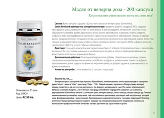 Масло от вечерна роза - 200 капсули
Хормонално равновесие по естествен път!
Състав: Всяка капсула съдържа 500 mg чисто масло от вечерна роза (Oenothera).
Sanct Bernhard препоръчва за подпомагане при: предменструален синдром(ПМС), нарушен
менструален цикъл, повишено ниво на холестерола и триглицеридите, хипертония, склонност към
образуване на тромби, диабет, бронхиална астма, кожни заболявания, псориазис, екземи, алергии,
трофични язви, имунодефицитни състояния - хронични възпалителни заболявания, климакс (“горещи
вълни”, раздразнителност, отпадналост и др.), възпалителни гинекологични заболявания, язвена болест на
стомаха и дванадесетопръстника, атеросклероза, исхемична болест на сърцето (ИБС), инфаркт, мозъчносъдова болест (МСБ) и инсулт, гъбични заболявания.
Действие: Сложните ненаситени мастни киселини Омега 3 и Омега 6 (преди всичко гама – линоленова
киселина 9 %) са от голямо значение за метаболитните процеси в тялото и подпомагат обмяната на
веществата и естествения хормонален баланс.
Допълнително действие: Пълноценната хранителна добавка с биологически активни, сложни
ненаситени есенциални мастни киселини способства за здрава и жизнена кожа, помага за доброто
разположение в дните преди и по време на месечния цикъл, за доброто здраве и уравновесеност по
време на климакса.
Начин на употреба: 3 пъти дневно по 2 капсули с чаша вода.
Знаете ли, че......

Oпаковка за 35 дни
Код: 30429
Цена: 42.50 лв.

Вечерната роза се нарича още пупалка (Oenothera), наименование, което произхожда от гръцките
думи “oinos” - вино и “ther” - див звяр. През 1753 г. Пиней нарекъл пупалката Onagra (диво магаре)
заради сходството на листата на растението по форма с магарешките уши. По-късно италианският
ботаник Скополи (Scopoli, J. A) го отнася към рода Oenothera. Народните названия са: ослинник,
двугодишник (Oenothera biennis L), вечерен цвят, вечерна звезда, лятна звезда, нощна свещ и др. Такива
наименования пупалката е получила, тъй като нейните цветчета се разтварят най-често вечер, за една
нощ, фосфоресцирайки с меко сияние. Американците наричат пупалката - вечерен първоцвет (Evening
primrose). Преди хиляди години първите знахари на североамериканските индиански племена са
използвали профилактичните качества на това растение за зарастване на рани.

65

 