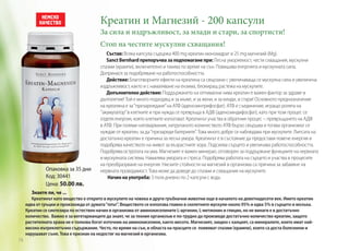 Креатин и Магнезий - 200 капсули

За сила и издръжливост, за млади и стари, за спортисти!
Стоп на честите мускулни схващания!

Опаковка за 35 дни
Код: 30441
Цена: 50.00 лв.

Състав: Всяка капсула съдържа 400 mg креатин монохидрат и 25 mg магнезий (Mg).
Sanct Bernhard препоръчва за подпомагане при: Лесна уморяемост, чести схващания, мускулни
спазми (крампи), включително и такива по време на сън. Повишава енергията и мускулната сила.
Допринася за подобряване на работоспособността.
Действие: Благотворните ефекти на креатина са свързани с увеличаваща се мускулна сила и увеличена
издръжливост, както и с намаляване на ензима, блокиращ растежа на мускулите.
Допълнително действие: Поддържането на оптимални нива креатин е важен фактор за здраве и
дълголетие! Той е много подходящ и за мъже, и за жени, и за млади, и стари! Основното предназначение
на креатина е за ‘’презареждане’’ на АТФ (аденозинтрифосфат). АТФ е съединение, игращо ролята на
‘’акумулатор’’ в клетките и при нужда се превръща в АДФ (аденозиндифосфат), като при този процес се
отделя енергия, която клетките използват. Креатинът участва в обратния процес – превръщането на АДФ
в АТФ. При големи натоварвания, натрупаното количеството АТФ бързо свършва и тогава организмът се
нуждае от креатин, за да ‘’презареди батериите’’. Това много добре се наблюдава при мускулите. Липсата на
достатъчно креатин е причина за лесна умора. Креатинът е в състояние да предостави повече енергия и
подобрява качеството на живот за възрастните хора. Подсилва сърцето и увеличава работоспособността.
Подобрява остротата на ума. Магнезият е важен минерал, отговорен за поддържане функциите на нервната
и мускулната система. Намалява умората и стреса. Подобрява работата на сърцето и участва в процесите
на преобразуване на енергия. Ниските стойности на магнезий в организма са причина за забавяне на
нервната проводимост. Това може да доведе до спазми и схващания на мускулите.
Начин на употреба: 3 пъти дневно по 2 капсули с вода.

Знаете ли, че ...
Креатинът като вещество е открито в мускулите на човека и други гръбначни животни още в началото на деветнадесети век. Името креатин
идва от гръцки и произхожда от думата “плът”. Веществото се използва главно в скелетните мускули-около 95% и едва 5% в сърцето и мозъка.
Креатин се синтезира по естествен начин в организма от аминокиселините L-аргинин, L-метионин и глицин, но не винаги е в достатъчно
количество. Важно е за вегетарианците да знаят, че за техния организъм е по-трудно да произведе достатъчно количество креатин, защото
растителната храна не е толкова богат източник на аминокиселини, както месото. Магнезият, заедно с калцият, са минералите, които имат найвисоко вътреклетъчно съдържание. Често, по време на сън, в областа на прасците се появяват спазми (крампи), които са доста болезнени и
нарушават съня. Това е признак на недостиг на магнезий в организма.

74

 