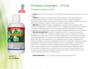 Dr.Nature Хлорофил – 473 ml	
За здраве, енергия и сили!
Състав: всяка доза от 15 мл съдържа - 100 мг 100% чист хлорофил, получен от люцерна и листа на
черница.
Dr.Nature препоръчва за подпомагане при: общо активиране на възстановителните сили
на организма, респираторни и вирусни заболявания, възпалителни процеси, проблеми в
храносмилателната система, понижен имунитет, менопауза, след употреба на антибиотици и други
лекарствени препарати, за общо очистване на организма, за балансирано pH.
Действие: В растенията хлорофилът преобразува слънчевата светлина в енергия и играе
изключително важна роля за тяхното развитие. Течният хлорофил има мощно биологично действие
– поддържа и стимулира кръвоносната система, има мощен детоксикиращ ефект, способства
регенерацията на тъкани и бързото зарастване на рани, стимулира имунната система на организма.
Допълнително действие: Хлорофилът подобрява алкалността, подпомага изхвърлянето
на токсини от организма, има лек диуретичен ефект. Укрепва клетъчните мембрани, способства
изграждането на съединителна тъкан, което помага за зарастването на ерозии, язви, открити рани.
Участва във формирането на кръвните клетки, усилва имунната функция на организма, ускорява
фагозитозата. Има противовъзпалително и антимикробно действие. Наред с тези удивителни
качества, хлорофилът е способен да предотвратява патологични изменения на молекулите на ДНК,
проявявайки антимугатенни свойства. Повишава активността на щитовидната и задстомашната
жлеза. Помага при анемични състояния, регулира кръвното налягане, активира дейността на
дебелото черво, поддържа полезната микрофлора в организма, премахва неприятния мирис в
устната кухина. Активира ензимите, участващи в синтеза на витамин К, подкрепя дейността на
млечните жлези при кърмещи. Хлорофилът е изключително полезен за хора, които по различни
причини получават недостатъчно слънчева светлина.

Код: 30813
Цена: 45.00 лв.

98

Начин на употреба: 1 с.л. (15 мл) веднъж дневно, разтворен във вода или сок.

 