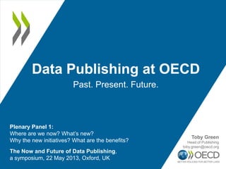 Data Publishing at OECD
Past. Present. Future.
The Now and Future of Data Publishing,
a symposium, 22 May 2013, Oxford, UK
Plenary Panel 1:
Where are we now? What’s new?
Why the new initiatives? What are the benefits?
Toby Green
Head of Publishing
toby.green@oecd.org
 