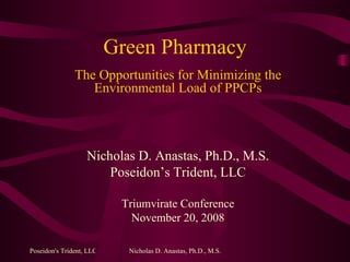 Green Pharmacy The Opportunities for Minimizing the Environmental Load of PPCPs Nicholas D. Anastas, Ph.D., M.S. Poseidon’s Trident, LLC Triumvirate Conference November 20, 2008 