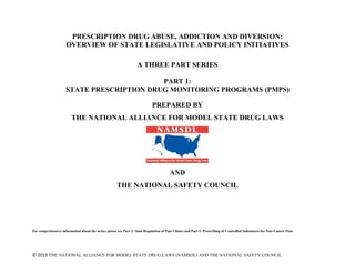 © 2013 THE NATIONAL ALLIANCE FOR MODEL STATE DRUG LAWS (NAMSDL) AND THE NATIONAL SAFETY COUNCIL
PRESCRIPTION DRUG ABUSE, ADDICTION AND DIVERSION:
OVERVIEW OF STATE LEGISLATIVE AND POLICY INITIATIVES
A THREE PART SERIES
PART 1:
STATE PRESCRIPTION DRUG MONITORING PROGRAMS (PMPS)
PREPARED BY
THE NATIONAL ALLIANCE FOR MODEL STATE DRUG LAWS
AND
THE NATIONAL SAFETY COUNCIL
For comprehensive information about the series, please see Part 2: State Regulation of Pain Clinics and Part 3: Prescribing of Controlled Substances for Non-Cancer Pain.
 