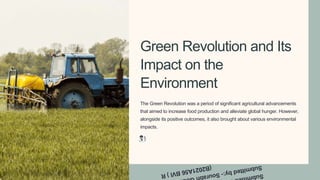 Green Revolution and Its
Impact on the
Environment
The Green Revolution was a period of significant agricultural advancements
that aimed to increase food production and alleviate global hunger. However,
alongside its positive outcomes, it also brought about various environmental
impacts.
 