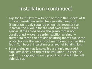 Installation (continued)
• Top the first 2 layers with one or more thin sheets of ¾
in. foam insulation suited for use with damp soil.
(Insulation is only required when it is necessary to
increase the R-value for the roof over conditioned
spaces. If the space below the green roof is not
conditioned — over a garden pavilion or shed —
there’s no reason to provide anything more than some
protection for the waterproof membrane, such as thin
foam ‘fan board’ insulation or a layer of building felt.)
• Set a drainage mat (also called a dimple mat) with
capillary spaces on top of the insulation. To keep the
soil from clogging the mat, place the mat with the felt
side side up.
 