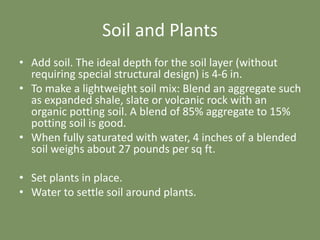 Soil and Plants
• Add soil. The ideal depth for the soil layer (without
requiring special structural design) is 4-6 in.
• To make a lightweight soil mix: Blend an aggregate such
as expanded shale, slate or volcanic rock with an
organic potting soil. A blend of 85% aggregate to 15%
potting soil is good.
• When fully saturated with water, 4 inches of a blended
soil weighs about 27 pounds per sq ft.
• Set plants in place.
• Water to settle soil around plants.
 