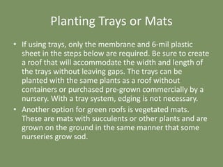 Planting Trays or Mats
• If using trays, only the membrane and 6-mil plastic
sheet in the steps below are required. Be sure to create
a roof that will accommodate the width and length of
the trays without leaving gaps. The trays can be
planted with the same plants as a roof without
containers or purchased pre-grown commercially by a
nursery. With a tray system, edging is not necessary.
• Another option for green roofs is vegetated mats.
These are mats with succulents or other plants and are
grown on the ground in the same manner that some
nurseries grow sod.
 