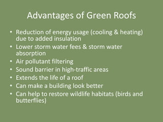 Advantages of Green Roofs
• Reduction of energy usage (cooling & heating)
due to added insulation
• Lower storm water fees & storm water
absorption
• Air pollutant filtering
• Sound barrier in high-traffic areas
• Extends the life of a roof
• Can make a building look better
• Can help to restore wildlife habitats (birds and
butterflies)
 