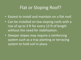 Flat or Sloping Roof?
• Easiest to install and maintain on a flat roof.
• Can be installed on low-sloping roofs with a
rise of up to 3 ft for every 12 ft of length
without the need for stabilization.
• Steeper slopes may require a reinforcing
system such as a tray planting or terracing
system to hold soil in place.
 